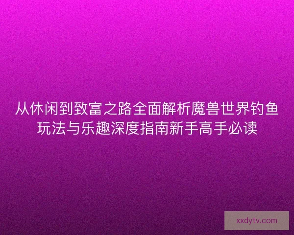 从休闲到致富之路全面解析魔兽世界钓鱼玩法与乐趣深度指南新手高手必读